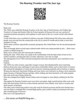 The Roaring Twenties And The Jazz Age
The Roaring Twenties
Daily Life
The 1920s were called the Roaring Twenties or the Jazz Age in North America, the Golden Age
Twenties in Europe and Années folles by French speakers all because this era was a period of
sustained economic prosperity with emphasis in each name of the era s social, artistic and cultural
change.
A time when there was a revolution in almost every part of daily human life where more and more
people were moving from the countryside to the city in search of wealth and in order to raise their
standard of living.
While many countries enjoyed this economic prosperity, the United States was the one that prospered
the most.
This era brought about several major cultural trends which were made possible by this ... Show more
content on Helpwriting.net ...
Many more women were also entering the workforce.
During the early 1920s, there was a peak in the membership of the Ku Klux Klan of four to five
million members, meaning that ideas of white supremacy were also at a high.
The Immigration Act of 1924 restricted immigration and many nationalities were restricted or even
banned.
Fashion
The 1920s was when women, especially younger women, first abandoned the more restricting
fashions from prior years and began to wear more comfortable clothes such as short skirts or trousers
that utilized the abundance of cotton and wool and new fastening methods such as buttons or zippers.
Woman also had more functional clothing and some styles were referred to as being a more masculine
figure because of flattened breasts and hips within clothing and short hairstyles to fit under popular
hats such as the close fitting cloche hat.
Men also changed from highly formal clothes and even began to wear athletic clothing for the first
time.
Throughout the Roaring Twenties men wore short suit jackets, high waisted jackets often worn with
belts and short jackets with two or three buttons and more loose athletic wear such as sweaters and
short trousers or knickers.
The older, more formal long jackets were only used for formal occasions and the most formal men s
suit was black or midnight blue worsted (high quality yarn) swallow tailed coat trimmed with satin
and a matching pair of trousers.
Hats were worn depending on
... Get more on HelpWriting.net ...
 