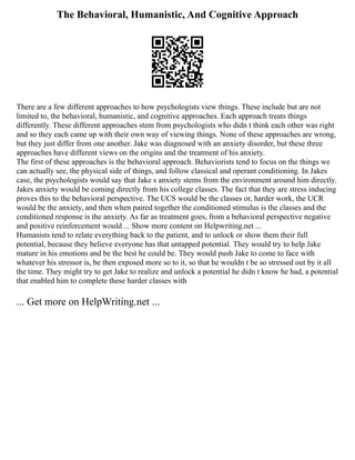 The Behavioral, Humanistic, And Cognitive Approach
There are a few different approaches to how psychologists view things. These include but are not
limited to, the behavioral, humanistic, and cognitive approaches. Each approach treats things
differently. These different approaches stem from psychologists who didn t think each other was right
and so they each came up with their own way of viewing things. None of these approaches are wrong,
but they just differ from one another. Jake was diagnosed with an anxiety disorder, but these three
approaches have different views on the origins and the treatment of his anxiety.
The first of these approaches is the behavioral approach. Behaviorists tend to focus on the things we
can actually see, the physical side of things, and follow classical and operant conditioning. In Jakes
case, the psychologists would say that Jake s anxiety stems from the environment around him directly.
Jakes anxiety would be coming directly from his college classes. The fact that they are stress inducing
proves this to the behavioral perspective. The UCS would be the classes or, harder work, the UCR
would be the anxiety, and then when paired together the conditioned stimulus is the classes and the
conditioned response is the anxiety. As far as treatment goes, from a behavioral perspective negative
and positive reinforcement would ... Show more content on Helpwriting.net ...
Humanists tend to relate everything back to the patient, and to unlock or show them their full
potential, because they believe everyone has that untapped potential. They would try to help Jake
mature in his emotions and be the best he could be. They would push Jake to come to face with
whatever his stressor is, be then exposed more so to it, so that he wouldn t be so stressed out by it all
the time. They might try to get Jake to realize and unlock a potential he didn t know he had, a potential
that enabled him to complete these harder classes with
... Get more on HelpWriting.net ...
 