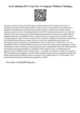 An Evaluation Of A Case For A Company Without Violating...
sanctions collected. In the year following the implementation of the incentive provisions, a
whistleblower fund of $452 million dollars was put in place. The possibility of qualifying for a
significant whistleblowing award has been incentivizing some employees to bypass internal
reporting controls in favor of reporting directly to the SEC. Corporate attorneys have to deal with
employees that choose to bypass internal reporting and compliance and must also adapt with the
changing landscape of whistleblowerlaw to make sure they are protecting the company without
violating employee rights. In house attorneys face a dynamic workplace environment as protections
for whistleblowerscontinue to expand. One way courts may expand these protections is by
relaxing the requisite specificity of whistleblower claims. In Sylvester v. Parexel Int l, Inc., the
Administrative Review Board (ARB) reversed a line of decisions requiring the allegation in a SOX
whistleblower claim to definitively and specifically relate to shareholder fraud. The ARB noted that
the heightened pleadingstandards for complaints filed in federal court, as established by the
Supreme Court s holdings in Bell Atlantic Corp. v. Twombly and Ashcroft v. Iqbal, do not apply to
SOX whistleblowing complaints. Instead, SOX complaints begin with the Occupational Safety and
Health Administration (OSHA) and are not subject to the Federal Rules of Civil Procedure. The
board determined that the implementing regulations of SOX
... Get more on HelpWriting.net ...
 