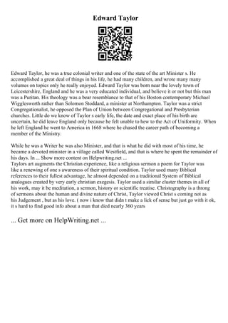 Edward Taylor
Edward Taylor, he was a true colonial writer and one of the state of the art Minister s. He
accomplished a great deal of things in his life, he had many children, and wrote many many
volumes on topics only he really enjoyed. Edward Taylor was born near the lovely town of
Leicestershire, England and he was a very educated individual, and believe it or not but this man
was a Puritan. His theology was a bear resemblance to that of his Boston contemporary Michael
Wigglesworth rather than Solomon Stoddard, a minister at Northampton. Taylor was a strict
Congregationalist, he opposed the Plan of Union between Congregational and Presbyterian
churches. Little do we know of Taylor s early life, the date and exact place of his birth are
uncertain, he did leave England only because he felt unable to hew to the Act of Uniformity. When
he left England he went to America in 1668 where he chased the career path of becoming a
member of the Ministry.
While he was a Writer he was also Minister, and that is what he did with most of his time, he
became a devoted minister in a village called Westfield, and that is where he spent the remainder of
his days. In ... Show more content on Helpwriting.net ...
Taylors art augments the Christian experience, like a religious sermon a poem for Taylor was
like a renewing of one s awareness of their spiritual condition. Taylor used many Biblical
references to their fullest advantage, he almost depended on a traditional System of Biblical
analogues created by very early christian exegesis. Taylor used a similar cluster themes in all of
his work, may it be meditation, a sermon, history or scientific treatise. Christography is a throng
of sermons about the human and divine nature of Christ, Taylor viewed Christ s coming not as
his Judgement , but as his love. ( now i know that didn t make a lick of sense but just go with it ok,
it s hard to find good info about a man that died nearly 360 years
... Get more on HelpWriting.net ...
 
