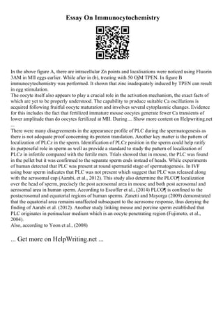 Essay On Immunocytochemistry
In the above figure A, there are intracellular Zn points and localisations were noticed using Fluozin
3AM in MII eggs earlier. While after in (b), treating with 50 ОјM TPEN. In figure B
immunocytochemistry was performed. It shown that zinc inadequately induced by TPEN can result
in egg stimulation.
The oocyte itself also appears to play a crucial role in the activation mechanism, the exact facts of
which are yet to be properly understood. The capability to produce suitable Ca oscillations is
acquired following fruitful oocyte maturation and involves several cytoplasmic changes. Evidence
for this includes the fact that fertilized immature mouse oocytes generate fewer Ca transients of
lower amplitude than do oocytes fertilized at MII. During ... Show more content on Helpwriting.net
...
There were many disagreements in the appearance profile of PLC during the spermatogenesis as
there is not adequate proof concerning its protein translation. Another key matter is the pattern of
localization of PLCz in the sperm. Identification of PLCz position in the sperm could help ratify
its purposeful role in sperm as well as provide a standard to study the pattern of localization of
PLCz in infertile compared with the fertile men. Trials showed that in mouse, the PLC was found
in the pellet but it was confirmed to the separate sperm ends instead of heads. While experiments
of human detected that PLC was present at round spermatid stage of spermatogenesis. In IVF
using boar sperm indicates that PLC was not present which suggest that PLC was released along
with the acrosomal cap (Aarabi, et al., 2012). This study also determine the PLCО¶ localization
over the head of sperm, precisely the post acrosomal area in mouse and both post acrosomal and
acrosomal area in human sperm. According to Escoffer et al., (2014) PLCО¶ is confined to the
postacrosomal and equatorial regions of human sperms. Zanetti and Mayorga (2009) demonstrated
that the equatorial area remains unaffected subsequent to the acrosome response, thus denying the
finding of Aarabi et al. (2012). Another study linking mouse and porcine sperm established that
PLC originates in perinuclear medium which is an oocyte penetrating region (Fujimoto, et al.,
2004).
Also, according to Yoon et al., (2008)
... Get more on HelpWriting.net ...
 