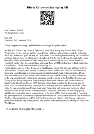 Disney Corporate Strategy(a).Pdf
Olin Business School
Washington University
S 02 001
Published: 2002 Revised: 2009
Disney Corporate Strategy (A) Barbarians at the Magic Kingdom s Gate*
Introduction The next big takeover fight and it would be a beauty may involve Walt Disney
Productions. By the time you get this issue, Disney s defense strategy may already be unfolding.
But it will produce no quick victory for Disney even if a white knight comes along, and even if the
principle attacker, Saul Steinberg, can be bought off. One by one, Hollywood s great studios have
been plucked by the smart out of town moneymen. Paramount by the late Charles Bluhdorn.
Twentieth Century Fox by Marvin Davis and Marc Rich. MGMUnited Artists by Kirk Kerkorian.
Columbia by ... Show more content on Helpwriting.net ...
The first major success of this division was Seal Island, a nature film that won an Oscar in 1949.
Also in 1949, Disney formed a music company to create, produce and maintain control over the
music and songs featured in Disney productions but often performed by famous artists. Disney
later moved into live action features with Treasure Island in 1950. Disney continued to innovate
in the live action format by combining animation with live action in the film Mary Poppins. As
Disney s film library had grown, Disney brought distribution in house with the formation of
Buena Vista Distribution Co., in 1953. In films, Disney kept costs low by developing its own
talent pool. For cartoon features, characters were infinitely reusable and never required a salary,
while for live action features, Disney shied away from using well known and expensive talent.
Audiences were drawn because of the reputation Disney had established for providing quality,
reliable, and predictable family entertainment. In the early 1950s, Disney was quick to recognize
the growing medium of television to provide new outlets for Disney characters with The Wonderful
World of Disney first airing in 1953 and The Mickey Mouse Club in 1955. Disney s television
productions both the long running shows and features were quite successful. During the same time,
Walt Disney
... Get more on HelpWriting.net ...
 