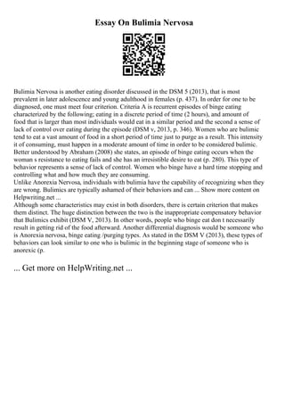 Essay On Bulimia Nervosa
Bulimia Nervosa is another eating disorder discussed in the DSM 5 (2013), that is most
prevalent in later adolescence and young adulthood in females (p. 437). In order for one to be
diagnosed, one must meet four criterion. Criteria A is recurrent episodes of binge eating
characterized by the following; eating in a discrete period of time (2 hours), and amount of
food that is larger than most individuals would eat in a similar period and the second a sense of
lack of control over eating during the episode (DSM v, 2013, p. 346). Women who are bulimic
tend to eat a vast amount of food in a short period of time just to purge as a result. This intensity
it of consuming, must happen in a moderate amount of time in order to be considered bulimic.
Better understood by Abraham (2008) she states, an episode of binge eating occurs when the
woman s resistance to eating fails and she has an irresistible desire to eat (p. 280). This type of
behavior represents a sense of lack of control. Women who binge have a hard time stopping and
controlling what and how much they are consuming.
Unlike Anorexia Nervosa, individuals with bulimia have the capability of recognizing when they
are wrong. Bulimics are typically ashamed of their behaviors and can ... Show more content on
Helpwriting.net ...
Although some characteristics may exist in both disorders, there is certain criterion that makes
them distinct. The huge distinction between the two is the inappropriate compensatory behavior
that Bulimics exhibit (DSM V, 2013). In other words, people who binge eat don t necessarily
result in getting rid of the food afterward. Another differential diagnosis would be someone who
is Anorexia nervosa, binge eating /purging types. As stated in the DSM V (2013), these types of
behaviors can look similar to one who is bulimic in the beginning stage of someone who is
anorexic (p.
... Get more on HelpWriting.net ...
 