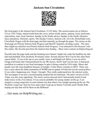 Jackson Sun Circulation
My local paper is the Jackson Sun Circulation, 15,763 daily. The section names are as follows:
Cover, USA Today, nation/world from the cover, nation world, nation, opinion, local, local/state,
state/nation, state, local, business, Sunday in the South, advice, Sunday in the South, lifestyles,
faces and places, lifestyles, sports, The Sunday Comics, Jackson Life, Art Life, Homefinder.com,
Classifieds I began with the front page and then naturally go through the paper. The stories on the
front page are Priority Schools Seek Progress and Sheriff s deputies, dividing county . The story
that caught my attention was Priority Schools Seek Progress. I was attracted to this because I saw
this online. My favorite post from the Jackson Sun Sunday... Show more content on Helpwriting.net
...
Seconds later the page loads and the breaking news banner, bright red, reads the headline my dad
had read probably from facebook 20 minutes ealier. Scream director Wes Craven dies after brain
cancer battle . It was at the top so you couldn t miss it and bright red. Below it was an ad for
Chegg with books that I had purchased for my PR classes. Scroll And I see his face. It had great
resolution in contrast to my local newspaper in spite it being owned by USA today. Music and
people were the main headlines because of tonight s Video Music Awards on MTV. There was
also a story about the fallen journalists of WDBJ and an update of Erika but not the usual politics.
It was what s happening now. Smart. I thought. They really understand how the internet works.
The newspaper is not just a record keeping medium but an informant. The print version of USA
Today was also more appealing. The music section showed artist I had actually heard of and
make music in the 21st century. It was concise probably for young readers on the go. I can
imagine a young songwriter in some distant city than where I lay tonight opening up the see The
Weeknd s song Can t feel my Face and a short wrap up on former YouTube artist Charlie Puth
hoping one day that will be them on the Billboard
... Get more on HelpWriting.net ...
 