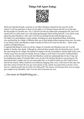 Things Fall Apart Eulogy
Hello my Christian friends, welcome to my father Okonkwo funeral for the converts of the
church. I will not stand here in front of you today in a Christian church and tell you of the man
the ibo people of Umoufia saw. Yes, I will tell you that my father had a prosperous life, but I will
mainly tell you of the man I saw who killed good people before killing himself. I was told to write
about the great Okonkwo s life, and I will tell you nothing but the truth through my eyes.
My father was intimidating to many people, including my great friend Ikemefuna. Ikemefuna
was sacrificed by his village of Mbaino after one of their people killed someone from ours. He came
to my family timid, and Okonkwo made it harder for him to live here for the first ... Show more
content on Helpwriting.net ...
It signaled bad things to come for all the villages in Umoufia, but Okonkwo just saw it as the
people of Amabe were dumb. Although he criticized those people when he heard the story, he did
the same thing for his village, but instead of wiping it all out, he decided to end the fight on his own.
I broke away from not only my family, but my village as well when I converted. I betrayed them
at the time for a better life for myself, but Okonkwo could not understand that. In fact, I may not
be standing here today if Uchendu didn t save me from the beating Okonkwo was giving me. He
showed me that I couldn t be my own man under him, so in order to better my life, I had to leave
him for the church. When I heard he was lifelessly hanging from a tree, I felt sorry for the man, but
also felt a sense of relief. He was my worst enemy in life, and he was gone from everyone s lives
forever. I asked myself why do I feel very little grief? The answer was because there was no longer
any weight on my shoulders, and I was now free to become my own
... Get more on HelpWriting.net ...
 