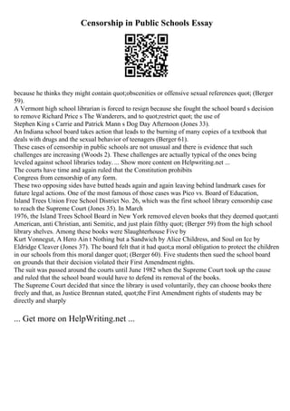 Censorship in Public Schools Essay
because he thinks they might contain quot;obscenities or offensive sexual references quot; (Berger
59).
A Vermont high school librarian is forced to resign because she fought the school board s decision
to remove Richard Price s The Wanderers, and to quot;restrict quot; the use of
Stephen King s Carrie and Patrick Mann s Dog Day Afternoon (Jones 33).
An Indiana school board takes action that leads to the burning of many copies of a textbook that
deals with drugs and the sexual behavior of teenagers (Berger 61).
These cases of censorship in public schools are not unusual and there is evidence that such
challenges are increasing (Woods 2). These challenges are actually typical of the ones being
leveled against school libraries today. ... Show more content on Helpwriting.net ...
The courts have time and again ruled that the Constitution prohibits
Congress from censorship of any form.
These two opposing sides have butted heads again and again leaving behind landmark cases for
future legal actions. One of the most famous of those cases was Pico vs. Board of Education,
Island Trees Union Free School District No. 26, which was the first school library censorship case
to reach the Supreme Court (Jones 35). In March
1976, the Island Trees School Board in New York removed eleven books that they deemed quot;anti
American, anti Christian, anti Semitic, and just plain filthy quot; (Berger 59) from the high school
library shelves. Among these books were Slaughterhouse Five by
Kurt Vonnegut, A Hero Ain t Nothing but a Sandwich by Alice Childress, and Soul on Ice by
Eldridge Cleaver (Jones 37). The board felt that it had quot;a moral obligation to protect the children
in our schools from this moral danger quot; (Berger 60). Five students then sued the school board
on grounds that their decision violated their First Amendment rights.
The suit was passed around the courts until June 1982 when the Supreme Court took up the cause
and ruled that the school board would have to defend its removal of the books.
The Supreme Court decided that since the library is used voluntarily, they can choose books there
freely and that, as Justice Brennan stated, quot;the First Amendment rights of students may be
directly and sharply
... Get more on HelpWriting.net ...
 