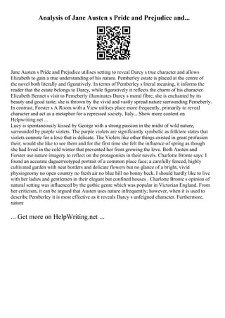Analysis of Jane Austen s Pride and Prejudice and...
Jane Austen s Pride and Prejudice utilises setting to reveal Darcy s true character and allows
Elizabeth to gain a true understanding of his nature. Pemberley estate is placed at the centre of
the novel both literally and figuratively. In terms of Pemberley s literal meaning, it informs the
reader that the estate belongs to Darcy, while figuratively it reflects the charm of his character.
Elizabeth Bennet s visit to Pemeberly illuminates Darcy s moral fibre, she is enchanted by its
beauty and good taste; she is thrown by the vivid and vastly spread nature surrounding Pemeberly.
In contrast, Forster s A Room with a View utilises place more frequently, primarily to reveal
character and act as a metaphor for a repressed society. Italy... Show more content on
Helpwriting.net ...
Lucy is spontaneously kissed by George with a strong passion in the midst of wild nature,
surrounded by purple violets. The purple violets are significantly symbolic as folklore states that
violets connote for a love that is delicate. The Violets like other things existed in great profusion
their; would she like to see them and for the first time she felt the influence of spring as though
she had lived in the cold winter that prevented her from growing the love. Both Austen and
Forster use nature imagery to reflect on the protagonists in their novels. Charlotte Bronte says: I
found an accurate daguerreotyped portrait of a common place face; a carefully fenced, highly
cultivated garden with neat borders and delicate flowers but no glance of a bright, vivid
physiognomy no open country no fresh air no blue hill no bonny beck. I should hardly like to live
with her ladies and gentlemen in their elegant but confined houses . Charlotte Bronte s opinion of
natural setting was influenced by the gothic genre which was popular in Victorian England. From
her criticism, it can be argued that Austen uses nature infrequently; however, when it is used to
describe Pemberley it is most effective as it reveals Darcy s unfeigned character. Furthermore,
nature
... Get more on HelpWriting.net ...
 