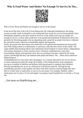Why Is Food Water And Shelter Not Enough To Survive In The...
Why is Food, Water and Shelter not enough to survive in the Gulag?
In the novel One Day in the Life of Ivan Denisovich, By Aleksandr Solzhenitsyn, the Gulag
systems casually exerts its brutality to all, making the basic needs for survival transcendently more
demanding compared to the basic needs for survival. Food, shelter and water are simply not
enough to survive, so three other needs have to be gained and maintained. Solzhenitsyn shows this
primarily by illustrating people who are degrading under camp life as people who haven t obtained
the extra three needs, which are comradeship, dignity and ingenuity.
Firstly, the reason why these three extra needs have to be gained and maintained are because the
aim of the Gulag system is to dehumanise it s prisoners, and often this results in their death. The
camp exhibits back breaking labour and condemned mental freedom to restrict liberty, independence
and serenity ultimately to create senseless slaves. Prisoners exhibiting these extra traits
(comradeship, dignity and ingenuity) show they are resisting to become vitiated by the Gulag
system, and through this they can maintain some pride and elation. The ... Show more content on
Helpwriting.net ...
Comradeship however has many other advantages. It is a luxury enjoyed by free soviet citizens,
so when experienced within the camp, the brutality of the Gulag becomes more transparent,
serving as a method of rebellion and defiance allowing prisoners to maintain their identities.
Having comradeship also serves as a distraction to the brutal camp life. Through having
comradeship, prisoners work together and share what little resources and knowledge they have
that we would value as inadvertent, to survive by any means. For example, Shukhov made a
metal spoon out of a piece of wire and taught/ was going to teach Gopchik how to do that, a 16 year
old
... Get more on HelpWriting.net ...
 