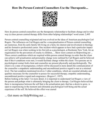 How Do Person-Centred Counsellors Use the Therapeutic...
How do person centred counsellors use the therapeutic relationship to facilitate change and in what
way (s) does person centred therapy differ from other helping relationships? word count: 2,495
Person centred counselling originated and was evolved on the ideas of American psychologist Carl
Rogers. The influences on Carl Rogers and he s conceptualisation of Person centred counselling
are numerous, from his early family life living on a farm, his interest and involvement in theology
and his formative professional career. One incident which appears to have had a particular impact
on Carl Rogers was when working in his first job as a psychologist, at Rochester New York, for an
organisation for the prevention of cruelty to children, ... Show more content on Helpwriting.net ...
These correct conditions which are required within person centred therapy in order that the client
can achieve self actualisation and personality change were outlined by Carl Rogers and he believed
that if this 6 conditions were met, it would facilitate change within the client: Two persons are in
psychological contact both client and counsellor are present physically and psychologically. The
client is in a state of incongruence, (which will be discussed in more detail) the communication of
the counsellor s empathetic understanding and unconditional positive regard is met at a minimal
level. The last condition mentioned involves 3 other conditions, which are essential attitudes and
qualities necessary for the counsellor to posses for successful therapy; empathic understanding,
unconditional positive regard and congruence. (Rogers C, 1957).
Before looking at the latter 3 in more detail, it is important to understand Carl Rogers s view of
the person and perhaps what is ultimately bringing the client to therapy. Carl Rogers believed that
there is incongruence between the self that is the actualisation part, that has a desire to grow, is
open to experiencing in the moment and ultimately psychological well being and the actual
experience of the self. He believed this effect was caused
... Get more on HelpWriting.net ...
 