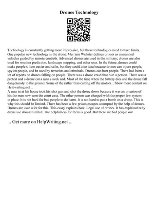Drones Technology
Technology is constantly getting more impressive, but these technologies need to have limits.
One popular new technology is the drone. Merriam Webster defines drones as unmanned
vehicles guided by remote controls. Advanced drones are used in the military; drones are also
used for weather prediction, landscape mapping, and other uses. In the future, drones could
make people s lives easier and safer, but they could also idea because drones can injure people,
spy on people, and be used by terrorists and criminals. Drones can hurt people. There had been a
lot of reports on drones falling on people. There was a drone crash that hurt a person. There was a
protest and a drone cut a man s neck and. Most of the time when the battery dies and the drone fall
dangerously to the ground. Some of the rather than cutting off the motors... Show more content on
Helpwriting.net ...
A man in at his house took his shot gun and shot the drone down because it was an invasion of
his the man now won the court case. The other person was charged with the proper law system
in place. It is not hard for bad people to do harm. It is not hard to put a bomb on a drone. This is
why this should be limited. There has been a few prison escapes attempted by the help of drones.
Drones are used a lot for this. This essay explains how illegal use of drones. It has explained why
drone use should limited. The helpfulness for them is good. But there are bad people out
... Get more on HelpWriting.net ...
 