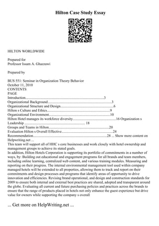 Hilton Case Study Essay
HILTON WORLDWIDE
Prepared for
Professor Issam A. Ghazzawi
Prepared by
BUS 551: Seminar in Organization Theory Behavior
October 11, 2010
CONTENTS
PAGE
Introduction.......................................................................................3
Organizational Background.......................................................................3
Organizational Structure and Design...........................................................6
Hilton s Culture and Ethics......................................................................9
Organizational Environment....................................................................10
Hilton Hotel manages its workforce diversity................................................16 Organization s
Leadership ................................................................... 18
Groups and Teams in Hilton...................................................................20
Evaluation Hilton s Overall Effective.........................................................24
Recommendation..................................................................................28 ... Show more content on
Helpwriting.net ...
This team will support all of HHC s core businesses and work closely with hotel ownership and
management groups to achieve its stated goals.
In addition, Hilton Hotels Corporation is supporting its portfolio of commitments in a number of
ways, by: Building out educational and engagement programs for all brands and team members,
including online learning, centralized web content, and various training modules. Measuring and
reporting on their progress. The internal environmental management tool used within company
managed hotels will be extended to all properties, allowing them to track and report on their
commitments and design processes and programs that identify areas of opportunity to drive
innovation and efficiencies. Revising brand operational, and design and construction standards for
2009 to ensure both internal and external best practices are shared, adopted and transparent around
the globe. Evaluating all current and future purchasing policies and practices across the brands to
ensure that the range of products placed in hotels not only enhance the guest experience but drive
value for owners while supporting the company s overall
... Get more on HelpWriting.net ...
 