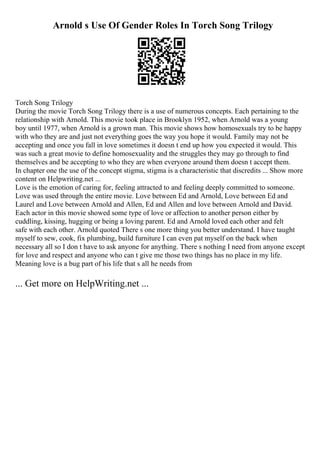 Arnold s Use Of Gender Roles In Torch Song Trilogy
Torch Song Trilogy
During the movie Torch Song Trilogy there is a use of numerous concepts. Each pertaining to the
relationship with Arnold. This movie took place in Brooklyn 1952, when Arnold was a young
boy until 1977, when Arnold is a grown man. This movie shows how homosexuals try to be happy
with who they are and just not everything goes the way you hope it would. Family may not be
accepting and once you fall in love sometimes it doesn t end up how you expected it would. This
was such a great movie to define homosexuality and the struggles they may go through to find
themselves and be accepting to who they are when everyone around them doesn t accept them.
In chapter one the use of the concept stigma, stigma is a characteristic that discredits ... Show more
content on Helpwriting.net ...
Love is the emotion of caring for, feeling attracted to and feeling deeply committed to someone.
Love was used through the entire movie. Love between Ed and Arnold, Love between Ed and
Laurel and Love between Arnold and Allen, Ed and Allen and love between Arnold and David.
Each actor in this movie showed some type of love or affection to another person either by
cuddling, kissing, hugging or being a loving parent. Ed and Arnold loved each other and felt
safe with each other. Arnold quoted There s one more thing you better understand. I have taught
myself to sew, cook, fix plumbing, build furniture I can even pat myself on the back when
necessary all so I don t have to ask anyone for anything. There s nothing I need from anyone except
for love and respect and anyone who can t give me those two things has no place in my life.
Meaning love is a bug part of his life that s all he needs from
... Get more on HelpWriting.net ...
 