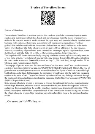 Erosion of Shorelines Essays
Erosion of Shorelines
The erosion of shorelines is a natural process that can have beneficial or adverse impacts on the
creation and maintenance of habitats. Sands and gravels eroded from the shores of coastal bays
maintain the beach as a natural barrier between the open water and coastal wetlands. Beaches move
back and forth onshore, offshore and along shore with changing wave conditions. The finer
grained silts and clays derived from the erosion of shorelines are sorted and carried as far as the
waters of wetlands or tidal flats, where benefits are derived from addition of the new material.
However, excessively high sediment loads can smother submerged aquatic vegetation beds, cover
shellfish beds and tidal flats, fill in riffle ... Show more content on Helpwriting.net ...
The longshore drift shapes the coastline by carrying sand from sites of high wave activity to those
of low wave activity. The volume of sand carried away from or delivered to different points along
the coast can be as much as 2,000 cubic meters per day (71,000 cubic feet), enough sand to fill an
Olympic sized swimming pool (Nepf).
The seepage of ground water and the overland flow of surface water runoff also contribute to the
erosion of shorelines (http://www.epa.gov/OWOW/NPS/MMGI/Chapter6/ch6 4.html). The role of
ground water is most important wherever permeable subsurface layers of sand are exposed in high
bluffs along coastal bays. In these areas, the seepage of ground water into the waterway can cause
erosion at the point of exit. The surface flow of upland runoff can also dislodge sediments through
the creation of rills and gullies on the shoreline banks and bluffs (http://www.epa.gov/OWOW/NPS
/MMGI/Chapter6/ch6 4.html).
Some amount of natural erosion is necessary to provide the sediment for beaches in estuaries and
coastal bays. However, excessive erosion has occurred in the past due to development. Industrial
and private development along the world s coastlines has increased dramatically since the 1970s
(Nepf). Developers and builders completed much of this construction without taking into account
the effects of coastal erosion. New buildings were often placed too close to the existing shoreline
so that
... Get more on HelpWriting.net ...
 