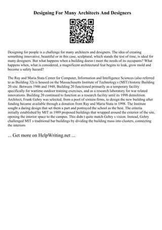 Designing For Many Architects And Designers
Designing for people is a challenge for many architects and designers. The idea of creating
something innovative, beautiful or in this case, sculptural, which stands the test of time, is ideal for
many designers. But what happens when a building doesn t meet the needs of its occupants? What
happens when, what is considered, a magnificent architectural feat begins to leak, grow mold and
become a safety hazard?
The Ray and Maria Stata Center for Computer, Information and Intelligence Sciences (also referred
to as Building 32) is housed on the Massachusetts Institute of Technology s (MIT) historic Building
20 site. Between 1946 and 1948, Building 20 functioned primarily as a temporary facility
specifically for wartime outdoor training exercises, and as a research laboratory for war related
innovations. Building 20 continued to function as a research facility until its 1998 demolition.
Architect, Frank Gehry was selected, from a pool of sixteen firms, to design the new building after
funding became available through a donation from Ray and Maria Stata in 1998. The Institute
sought a daring design that set them a part and portrayed the school as the best. The criteria
initially established by MIT in 1989 proposed buildings that wrapped around the exterior of the site,
opening the interior space to the campus. This didn t quite match Gehry s vision. Instead, Gehry
challenged MIT s traditional bar buildings by dividing the building mass into clusters, connecting
the interiors
... Get more on HelpWriting.net ...
 