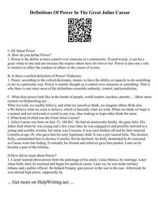 Definitions Of Power In The Great Julius Caesar
I. All About Power
A. How do you define Power?
1. Power is the ability to have control over someone or a community. If used wisely, it can be a
great virtue to one and can increase the respect others have for him or her. Power is also one s role
to instruct or affect the conduct of others or the course of events.
B. Is there a unified definition of Power? Elaborate.
1. Power, according to the oxford dictionary, means, to have the ability or capacity to do something
or act in a particular way. Power is mainly thought as a control over someone or something. That is
why there is one since most of the definitions resemble authority, control, and jurisdiction.
C. What does power look like in the hands of people, world leaders, teachers, parents, ... Show more
content on Helpwriting.net ...
What we wish, we readily believe, and what we ourselves think, we imagine others think also.
a.We believe what we want to believe, which is basically what we wish. When we think we hope it
s normal and not awkward or weird in any way, thus making us hope other think the same.
C.What kind of child was the Great Julius Caesar?
1. Julius Caesar was born on July 13, 100 B.C. He had an aristocratic family, the gens Julia. His
father died when he was young and a few years later he was engaged to and possibly married to a
young and wealthy woman, her name was Cossutia. It was soon broken off and he later married
Cornelia at age 18, who gave him his only legitimate child. It was a girl named Julia. The dictator,
Sully, commanded him to divorce Cornelia, but he declined. So Sully demanded he be executed,
so Caesar went into hiding. Eventually his friends and relatives gave him pardon. Later on he
became a part of the military.
D.How did he learn about Power?
1. Caesar learned about power from the patronage of his uncle, Caius Marius, by marriage. Later
when Sully died, he returned and began his political career. Later on, he was made military
tribune and a public official. He helped Pompey gain power in the war in the east. Afterward, he
was elected high priest, supposedly by
... Get more on HelpWriting.net ...
 