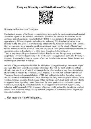 Essay on Diversity and Distribution of Eucalyptus
Diversity and Distribution of Eucalyptus
Eucalyptus is a genus of hardwood evergreen forest trees, and is the most conspicuous element of
Australian vegetation. Its members constitute 95 percent of the continent s forests and are the
dominant trees of Australia s woodlands (Kelly 1969). It is an extremely diverse group, with
approximately 500 named species and subspecies and nearly 200 described hybrid varieties
(Blakely 1965). The genus is overwhelmingly endemic to the Australian mainland and Tasmania.
Only seven species occur naturally outside the continent, mostly on the islands of Papua/New
Guinea and the Indonisian island of Timor, and only two of these species are not represented on the
Australian continent. Eucalyptus is ... Show more content on Helpwriting.net ...
Thus, in response to this great diversity in habitat, Eucalyptus has, through many generations,
adapted and speciated to become one of the most diverse living groups on earth. The diversity of
the genus lies not only in its shear number of species, but also in the various forms, features, and
morphological characters it displays.
Because of its great range of habitation, the widespread Eucalyptus displays a variety of shapes
and sizes. The Snow Gum (E. pauciflora), which must deal with the harsh conditions of high
altitudes, takes the form of twisted, windswept shrubs, often barely reaching three feet in height
(Kelly 1969). However, the Mountain Ash (E. regnans) of the wet, rich loamed Victorian and
Tasmanian forests, often exceeds heights of 320 feet, making it the tallest Australian species
and the tallest hardwood in the world. Most forest species rarely attain heights of 150 feet, while
woodland species generally do not exceed 80 feet but have a short, thick trunk with heavy limbs
to support a broad, spreading crown. Sometimes the same species occurs in both forests and
woodlands, assuming the form characteristic of the vegetative type in which it grows (Hall,
Johnston, and Chippendale 1970). A number of species exhibit a shrub like dwarf form in which
several stems arise from a large, woody rootstock composed of stem tissue (called a lignotuber)
imbedded in shallow soil.
... Get more on HelpWriting.net ...
 