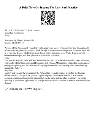 A Brief Note On Income Tax Law And Practice
BULAW3731 Income Tax Law Practice
Individual Assignment
Essay
Submitted by: Name: Simant Sahi
Student ID: 30309353
Purpose of the Assignment To enable you to research an aspect of taxation law and its practice. It
is important for you to have time to think through how to structure and present your responses, and
to review and discuss what the law is or should be in a particular area. Whilst discussion with
others is encouraged, the final piece of work must be your own.
Topic
This year in Australia there will be a federal election, and tax reform is currently a topic of debate.
The Leader of the Opposition, the Honourable Bill Shorten MP, recently released an election policy
on negative gearing and the treatment of capital gains tax discounts as they relate to the housing
market (the Policy).
Required
Identify and explain the key areas of the Policy, then evaluate whether it exhibits the features
(characteristics) of a good tax system. In your response you must include an explanation of
negative gearing and the existing treatment of capital gains as they relate to property investors
referring to sections of legislation, tax rulings and cases where relevant. You must also identify and
discuss
... Get more on HelpWriting.net ...
 