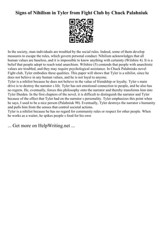 Signs of Nihilism in Tyler from Fight Club by Chuck Palahniuk
In the society, man individuals are troubled by the social rules. Indeed, some of them develop
measures to escape the rules, which govern personal conduct. Nihilism acknowledges that all
human values are baseless, and it is impossible to know anything with certainty (Wilshire 4). It is a
belief that people adopt to reach total anarchism. Wilshire (5) contends that people with anarchistic
values are troubled, and they may require psychological assistance. In Chuck Palahniuks novel
Fight club, Tyler embodies these qualities. This paper will shows that Tyler is a nihilist, since he
does not believe in any human values, and he is not loyal to anyone.
Tyler is a nihilist because he does not believe in the value of friendship or loyalty. Tyler s main
drive is to destroy the narrator s life. Tyler has not emotional connection to people, and he also has
no regrets. He, eventually, forces this philosophy onto the narrator and thereby transforms him into
Tyler Durden. In the first chapters of the novel, it is difficult to distinguish the narrator and Tyler
because of the effect that Tyler had on the narrator s personality. Tyler emphasizes this point when
he says, I used to be a nice person (Palahniuk 98). Eventually, Tyler destroys the narrator s humanity
and pulls him from the senses that control societal actions.
Tyler is a nihilist because he has no regard for community rules or respect for other people. When
he works as a waiter, he spikes people s food for his own
... Get more on HelpWriting.net ...
 