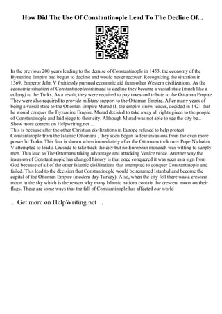 How Did The Use Of Constantinople Lead To The Decline Of...
In the previous 200 years leading to the demise of Constantinople in 1453, the economy of the
Byzantine Empire had begun to decline and would never recover. Recognizing the situation in
1369, Emperor John V fruitlessly pursued economic aid from other Western civilizations. As the
economic situation of Constantinoplecontinued to decline they became a vassal state (much like a
colony) to the Turks. As a result, they were required to pay taxes and tribute to the Ottoman Empire.
They were also required to provide military support to the Ottoman Empire. After many years of
being a vassal state to the Ottoman Empire Murad II, the empire s new leader, decided in 1421 that
he would conquer the Byzantine Empire. Murad decided to take away all rights given to the people
of Constantinople and laid siege to their city. Although Murad was not able to see the city be...
Show more content on Helpwriting.net ...
This is because after the other Christian civilizations in Europe refused to help protect
Constantinople from the Islamic Ottomans , they soon began to fear invasions from the even more
powerful Turks. This fear is shown when immediately after the Ottomans took over Pope Nicholas
V attempted to lead a Crusade to take back the city but no European monarch was willing to supply
men. This lead to The Ottomans taking advantage and attacking Venice twice. Another way the
invasion of Constantinople has changed history is that once conquered it was seen as a sign from
God because of all of the other Islamic civilizations that attempted to conquer Constantinople and
failed. This lead to the decision that Constantinople would be renamed Istanbul and become the
capital of the Ottoman Empire (modern day Turkey). Also, when the city fell there was a crescent
moon in the sky which is the reason why many Islamic nations contain the crescent moon on their
flags. These are some ways that the fall of Constantinople has affected our world
... Get more on HelpWriting.net ...
 