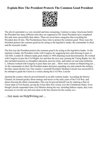 Explain How The President Protects The Common Good President
The job of a president is a very stressful and time consuming. Contrary to many Americans belief,
the President has many different roles they are supposed to fill. Some Presidents have completed
this task more successfully than others. There are seven basic categories that everything the
President does fit into. The Presidentuses these roles to protect the common good. Three ways the
President protects the common good are by acting as the legislative leader, the commander in chief,
and the economic leader.
The first way the President protects the common good is by acting as the legislative leader. As the
legislative leader, the President works with Congress by suggesting laws and choosing to pass or
veto bills. Lyndon B. Johnson made great strides in 1964 attacking racial discrimination. He worked
with Congress to pass the Civil Rights Act and then the next year, passing the Voting Rights Act. He
also included measures to strengthen education, prevent crime, and reduce air and water pollution.
L. Johnson worked with Congress to pass these acts and ... Show more content on Helpwriting.net ...
As the commander in chief, the President makes decisions regarding war and controls the military,
but they cannot declare war. Our country s sixteenth President Abraham Lincoln was successful in
his attempt to guide the Union to a victory during the Civil War. Lincoln
shocked the country when he proved himself as an able wartime leader. According the History
Channel, he learned quickly about strategy and tactics in the early years of the Civil War, and
about choosing the ablest commanders. One way he proved himself was by ordering a fleet of
Union ships to Fort Sumter, giving the Union their first victory over the Confederate States. Even
though Lincoln suspended some civil liberties during the war, including habeas corpus, they were
necessary to win the war and were done in the best interest for the country as a
... Get more on HelpWriting.net ...
 