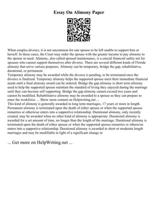 Essay On Alimony Paper
When couples divorce, it is not uncommon for one spouse to be left unable to support him or
herself. In these cases, the Court may order the spouse with the greater income to pay alimony to
the spouse in need. Alimony, also called spousal maintenance, is a crucial financial safety net for
spouses who cannot support themselves after divorce. There are several different kinds of Florida
alimony that serve various purposes. Alimony can be temporary, bridge the gap, rehabilitative,
durational, or permanent.
Temporary alimony may be awarded while the divorce is pending, to be terminated once the
divorce is finalized. Temporary alimony helps the supported spouse meet their immediate financial
needs until a final alimony award can be ordered. Bridge the gap alimony is short term alimony
used to help the supported spouse maintain the standard of living they enjoyed during the marriage
until they can become self supporting. Bridge the gap alimony cannot exceed two years and
cannot be modified. Rehabilitative alimony may be awarded to a spouse so they can prepare to
enter the workforce. ... Show more content on Helpwriting.net ...
This kind of alimony is generally awarded in long term marriages, 17 years or more in length.
Permanent alimony is terminated upon the death of either spouse or when the supported spouse
remarries or otherwise enters into a supportive relationship. Durational alimony, only recently
created, may be awarded when no other kind of alimony is appropriate. Durational alimony is
awarded for a set amount of time, no longer than the length of the marriage. Durational alimony is
terminated upon the death of either spouse or when the supported spouse remarries or otherwise
enters into a supportive relationship. Durational alimony is awarded in short or moderate length
marriages and may be modifiable in light of a significant change in
... Get more on HelpWriting.net ...
 