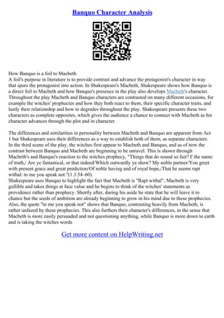 Banquo Character Analysis
How Banquo is a foil to Macbeth
A foil's purpose in literature is to provide contrast and advance the protagonist's character in way
that spurs the protagonist into action. In Shakespeare's Macbeth, Shakespeare shows how Banquo is
a direct foil to Macbeth and how Banquo's presence in the play also develops Macbeth's character.
Throughout the play Macbeth and Banquo characters are contrasted on many different occasions, for
example the witches' prophecies and how they both react to them, their specific character traits, and
lastly their relationship and how to degrades throughout the play. Shakespeare presents these two
characters as complete opposites, which gives the audience a chance to connect with Macbeth as his
character advances through the plot and in character.
The differences and similarities in personality between Macbeth and Banquo are apparent from Act
1 but Shakespeare uses their differences as a way to establish both of them, as separate characters.
In the third scene of the play, the witches first appear to Macbeth and Banquo, and as of now the
contrast between Banquo and Macbeth are beginning to be unravel. This is shown through
Macbeth's and Banquo's reaction to the witches prophecy, "Things that do sound so fair? I' the name
of truth,/ Are ye fantastical, or that indeed/Which outwardly ye show? My noble partner/You greet
with present grace and great prediction/Of noble having and of royal hope,/That he seems rapt
withal: to me you speak not."(1.3.54–60).
Shakespeare uses Banquo to highlight the fact that Macbeth is "Rapt withal", Macbeth is very
gullible and takes things at face value and he begins to think of the witches' statements as
providence rather than prophecy. Shortly after, during his aside he state that he will leave it to
chance but the seeds of ambition are already beginning to grow in his mind due to these prophecies.
Also, the quote "to me you speak not" shows that Banquo, contrasting heavily from Macbeth, is
rather unfazed by these prophecies. This also furthers their character's differences, in the sense that
Macbeth is more easily persuaded and not questioning anything, while Banquo is more down to earth
and is taking the witches words
Get more content on HelpWriting.net
 