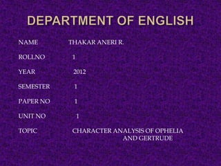 NAME       THAKAR ANERI R.

ROLLNO      1

YEAR        2012

SEMESTER    1

PAPER NO    1

UNIT NO         1

TOPIC       CHARACTER ANALYSIS OF OPHELIA
                        AND GERTRUDE
 