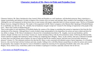 Character Analysis of Mr. Darcy in Pride and Prejudice Essay
Character Analysis: Mr. Darcy Introduced to Jane Austen's Pride and Prejudice as a tall, handsome, self–absorbed aristocrat, Darcy experiences a
change in personality and character. In order to dispose of his existent views on money and marriage, Darcy needed to feel something, to fall in love.
Although he was well mannered, he did not know how to treat women with respect, especially those of a lesser economic status. The love of Elizabeth
Bennet, however, changed his behavior. The reader is first acquainted with Mr. Darcy's arrogance at the Meryton Ball. Speaking of Elizabeth Bennet,
he so snobbishly says that she was, "В…tolerable, but not handsome enough to tempt me" (Austen 9). His feelings of superiority to the people of the
town... Show more content on Helpwriting.net ...
These words spoken in such admiration of Elizabeth display the vastness of his change to something that seemed so important to him from the first
introduction of his character. Although Darcy's words revealed a large metamorphism in his disposition, his actions are more evident and show his
true ability to change. At Mr. Darcy's introduction to the novel he is immediately described as "В…haughty, reserved, and fastidious, and his
manners, though well bred, were not inviting" (Austen 12). Austen introduces Darcy with all of his pretentious nature. Following the Meryton ball,
Austen continues to display that unattractive nature of Darcy by comparing him to Bingley. "Darcy, on the contrary, had seen a collection of people
in whom there was little beauty and no fashion, for none of whom he had felt the smallest interest, and from none received either attention or
pleasure" (Austen 12). This statement reinforces the idea that Mr. Darcy is only concerned with talented women of great importance. It is Elizabeth,
however, who wins his heart with her liveliness and witty remarks. Falling in love with Miss Bennet caused Darcy to soften his actions and sweeten
his personality. One example is the letter he wrote to Elizabeth to explain his reasoning for his separating Elizabeth's older sister, Jane, and Mr.
Bingley. Never, before Lizzy, would Darcy admit to his mistakes or apologize to someone, especially someone who he felt was
... Get more on HelpWriting.net ...
 