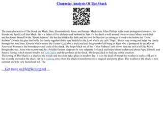 Character Analysis Of The Shack
The main characters of The Shack are Mack, Nan, Elousia (God), Jesus, and Sarayu. Mackenzie Allan Phillips is the main protagonist however, his
friends and family call him Mack. He is a father of five children and husband to Nan. He has built a wall around him ever since Missy was killed
and has found himself in the "Great Sadness". He has backslid in his faith and his love for Nan isn't as strong as it used to be before the "Great
Sadness". Nan is the glue that holds the family together she is very faithful to the Lord which she calls "Papa". She is very strong and helps the family
through this hard time. Elousia which means the Creator God who is truly real and the ground of all being or Papa who is portrayed by an African
American Woman is the housekeeper and cook of the shack. She helps Mack out of the "Great Sadness" and shows him she isn't at all like Mack
thought she was. Jesus who is portrayed by a Middle Eastern carpenter is very relatable for Mack and helps him to understand about Papa, himself, and
Sarayu. Sarayu which means wind is the Holy Spirit and the gardener at the shack. She helps Mack to find joy in this situation.
The setting of The Shack is a shack in the woods and this story takes place in modern day. It is in the dead of winter the weather is really cold and it
has recently snowed at the shack. As he is walking away from the shack it transforms into a magical and pretty place. The weather at the shack is now
summer and it is very humid and hot. The
... Get more on HelpWriting.net ...
 