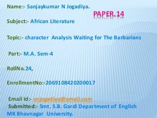 PAPER.14
Name:- Sanjaykumar N Jogadiya.
Subject:- African Literature
Topic:- character Analysis Waiting for The Barbarians
Part:- M.A. Sem-4
RollNo.24,
EnrollmentNo:-2069108420200017
Email Id:- snjogadiya@amail.com
Submitted:- Smt. S.B. Gardi Department of English
MK Bhavnagar University.
 
