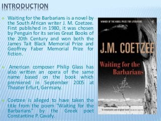 INTRODUCTION
 Waiting for the Barbarians is a novel by
the South African writer J. M. Coetzee.
First published in 1980, it was chosen
by Penguin for its series Great Books of
the 20th Century and won both the
James Tait Black Memorial Prize and
Geoffrey Faber Memorial Prize for
fiction.
 American composer Philip Glass has
also written an opera of the same
name based on the book which
premiered in September 2005 at
Theater Erfurt, Germany.
 Coetzee is alleged to have taken the
title from the poem "Waiting for the
Barbarians" by the Greek poet
Constantine P. Cavafy.
 