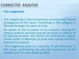 CHARACTER ANALYSIS
 The magistrate
 The magistrate is the first-person narrator and flawed
protagonist of the novel. Everything in this allegory is
filtered through his point of view.
 He wants to live in peace in his outpost, serving his
Empire without questioning the purpose or effects of
its colonial project. He's forced to confront its violent
crimes when it attempts to push into nomad territory
around his outpost.
 The magistrate goes on a journey of self-discovery in
the novel, confronting not only the hypocrisies of his
Empire, but his own denial as well.
 