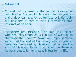  Colonel Joll
 Colonel Joll represents the active violence of
colonization. Dressed in black with dark sunglasses
and a black carriage, Joll epitomizes evil. He seeks
out prisoners to torture even if they don't have
information to offer.
 "Prisoners are prisoners," he says. It's unclear
whether Joll's bloodlust is a result of wanting to
showcase the Empire's power or simply personal
sadism. At the end of the novel, Joll's sunglasses
have been removed, symbolizing that he sees the
error of his ways. Rather than facing the violence,
he has created, Joll runs away in fear for his life.
 