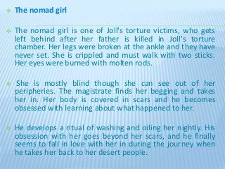  The nomad girl
 The nomad girl is one of Joll's torture victims, who gets
left behind after her father is killed in Joll's torture
chamber. Her legs were broken at the ankle and they have
never set. She is crippled and must walk with two sticks.
Her eyes were burned with molten rods.
 She is mostly blind though she can see out of her
peripheries. The magistrate finds her begging and takes
her in. Her body is covered in scars and he becomes
obsessed with learning about what happened to her.
 He develops a ritual of washing and oiling her nightly. His
obsession with her goes beyond her scars, and he finally
seems to fall in love with her in during the journey when
he takes her back to her desert people.
 