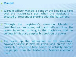  Mandel
 Warrant Officer Mandel is sent by the Empire to take
over the magistrate's post when the magistrate is
accused of treasonous plotting with the barbarians.
 Through the magistrate's narration, Mandel is
described as handsome, vain, and self-conscious. He
seems intent on proving to the magistrate that he
belongs in his post, despite his position of power.
 He soaks up the admiration of the townsfolk,
however falsely it may be given, and enjoys their
feasts, but when the time comes to actually protect
the people from the barbarians, Mandel abandons
them.
 