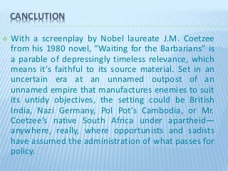 CANCLUTION
 With a screenplay by Nobel laureate J.M. Coetzee
from his 1980 novel, “Waiting for the Barbarians” is
a parable of depressingly timeless relevance, which
means it’s faithful to its source material. Set in an
uncertain era at an unnamed outpost of an
unnamed empire that manufactures enemies to suit
its untidy objectives, the setting could be British
India, Nazi Germany, Pol Pot’s Cambodia, or Mr.
Coetzee’s native South Africa under apartheid—
anywhere, really, where opportunists and sadists
have assumed the administration of what passes for
policy.
 