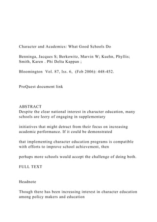 Character and Academics: What Good Schools Do
Benninga, Jacques S; Berkowitz, Marvin W; Kuehn, Phyllis;
Smith, Karen . Phi Delta Kappan ;
Bloomington Vol. 87, Iss. 6, (Feb 2006): 448-452.
ProQuest document link
ABSTRACT
Despite the clear national interest in character education, many
schools are leery of engaging in supplementary
initiatives that might detract from their focus on increasing
academic performance. If it could be demonstrated
that implementing character education programs is compatible
with efforts to improve school achievement, then
perhaps more schools would accept the challenge of doing both.
FULL TEXT
Headnote
Though there has been increasing interest in character education
among policy makers and education
 