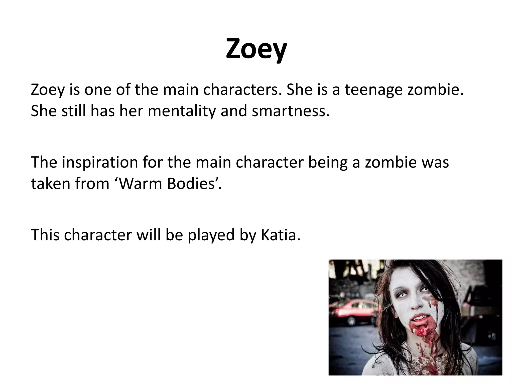 Zoey
Zoey is one of the main characters. She is a teenage zombie.
She still has her mentality and smartness.
The inspiration for the main character being a zombie was
taken from ‘Warm Bodies’.
This character will be played by Katia.