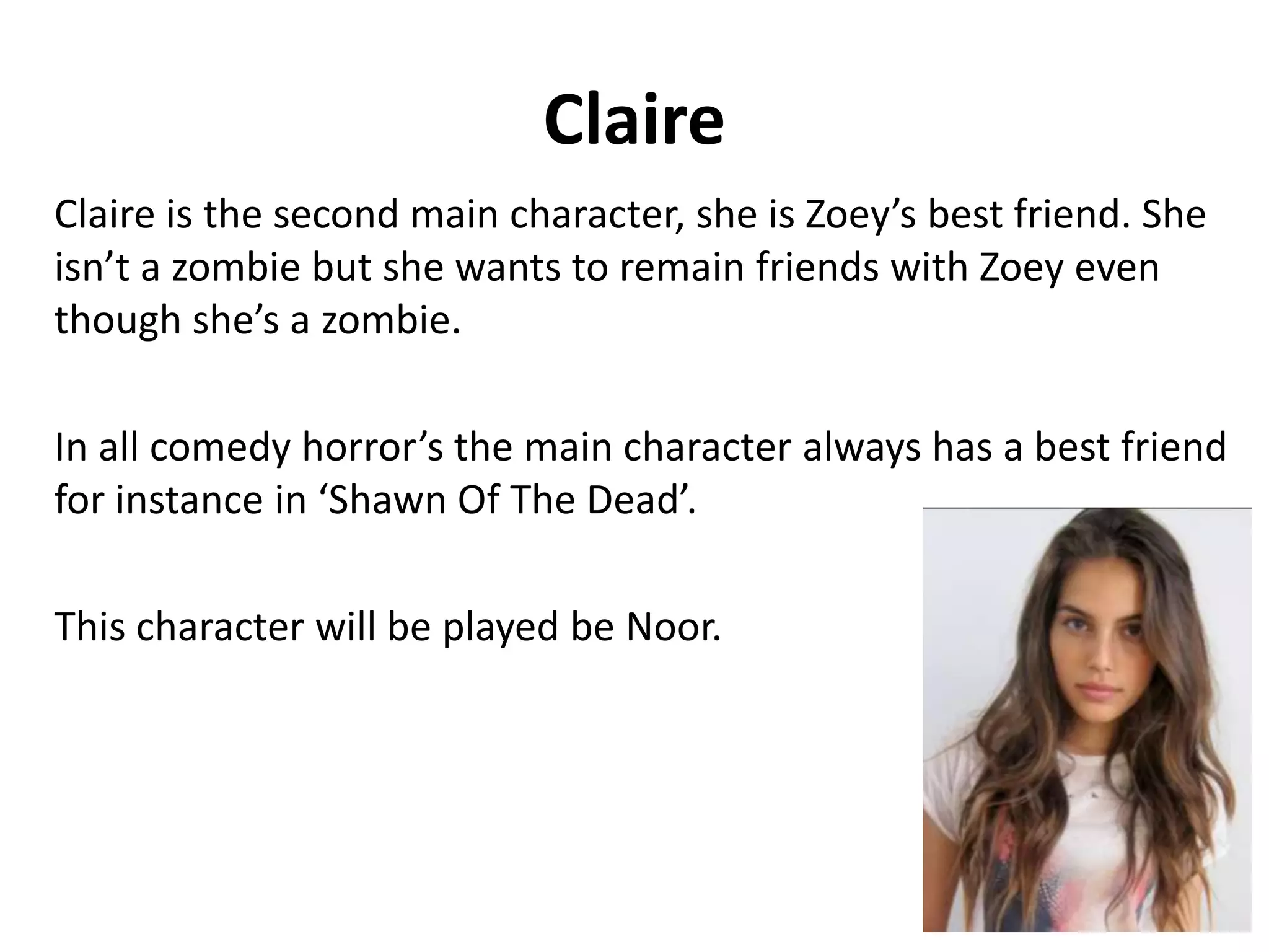 Claire
Claire is the second main character, she is Zoey’s best friend. She
isn’t a zombie but she wants to remain friends with Zoey even
though she’s a zombie.
In all comedy horror’s the main character always has a best friend
for instance in ‘Shawn Of The Dead’.
This character will be played be Noor.