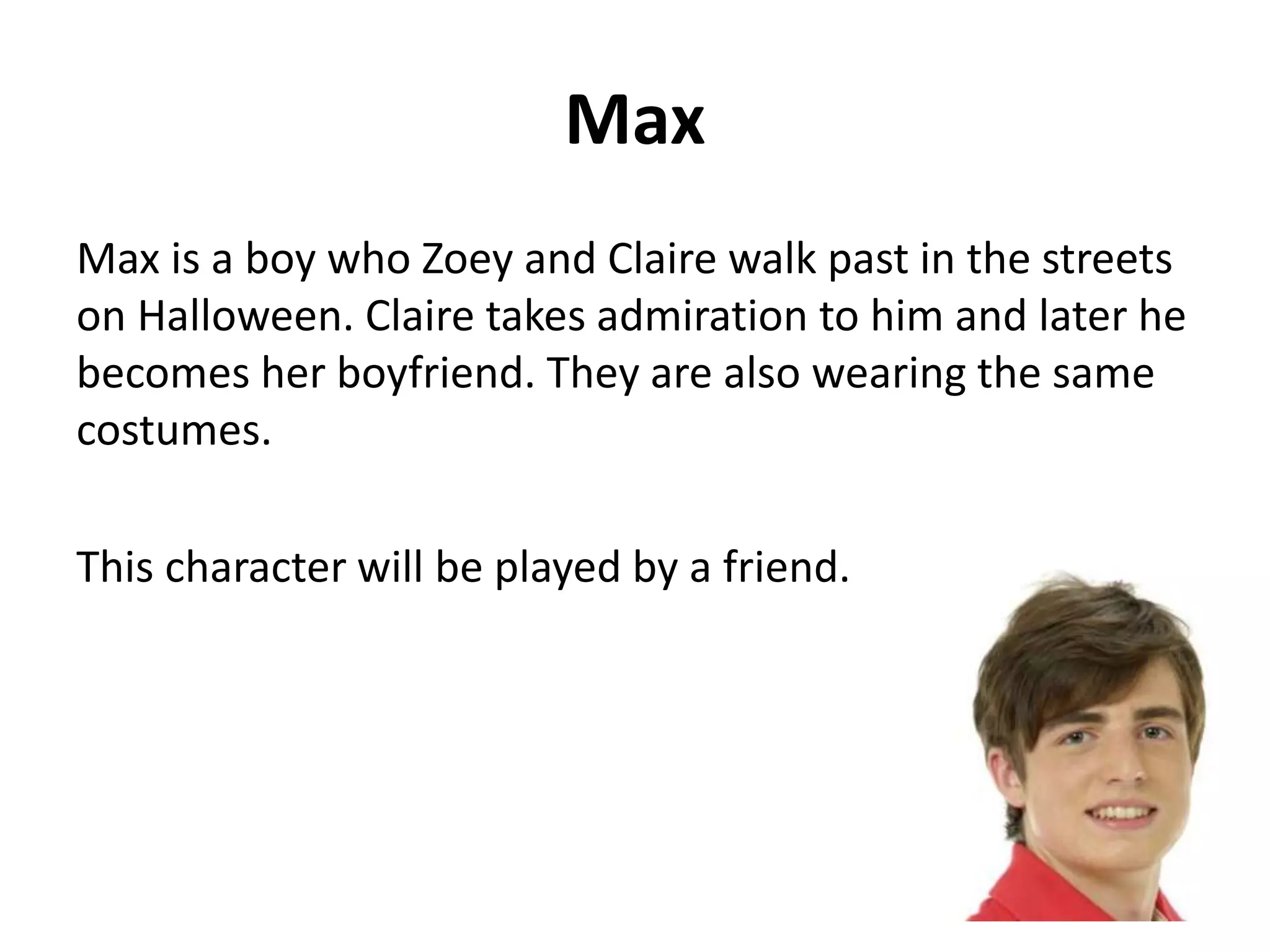 Max 
Max is a boy who Zoey and Claire walk past in the streets 
on Halloween. Claire takes admiration to him and later he 
becomes her boyfriend. They are also wearing the same 
costumes. 
This character will be played by a friend. 
 