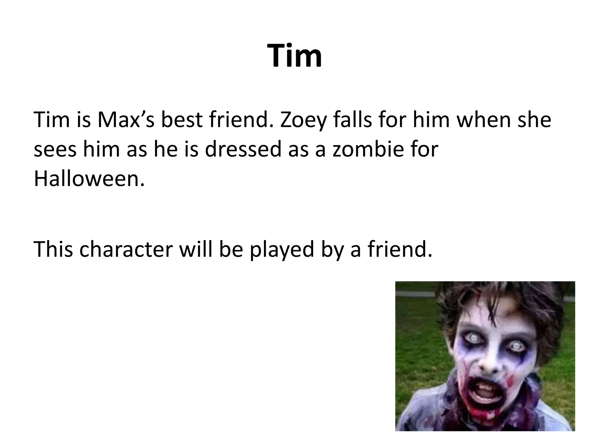 Tim
Tim is Max’s best friend. Zoey falls for him when she
sees him as he is dressed as a zombie for
Halloween.
This character will be played by a friend.