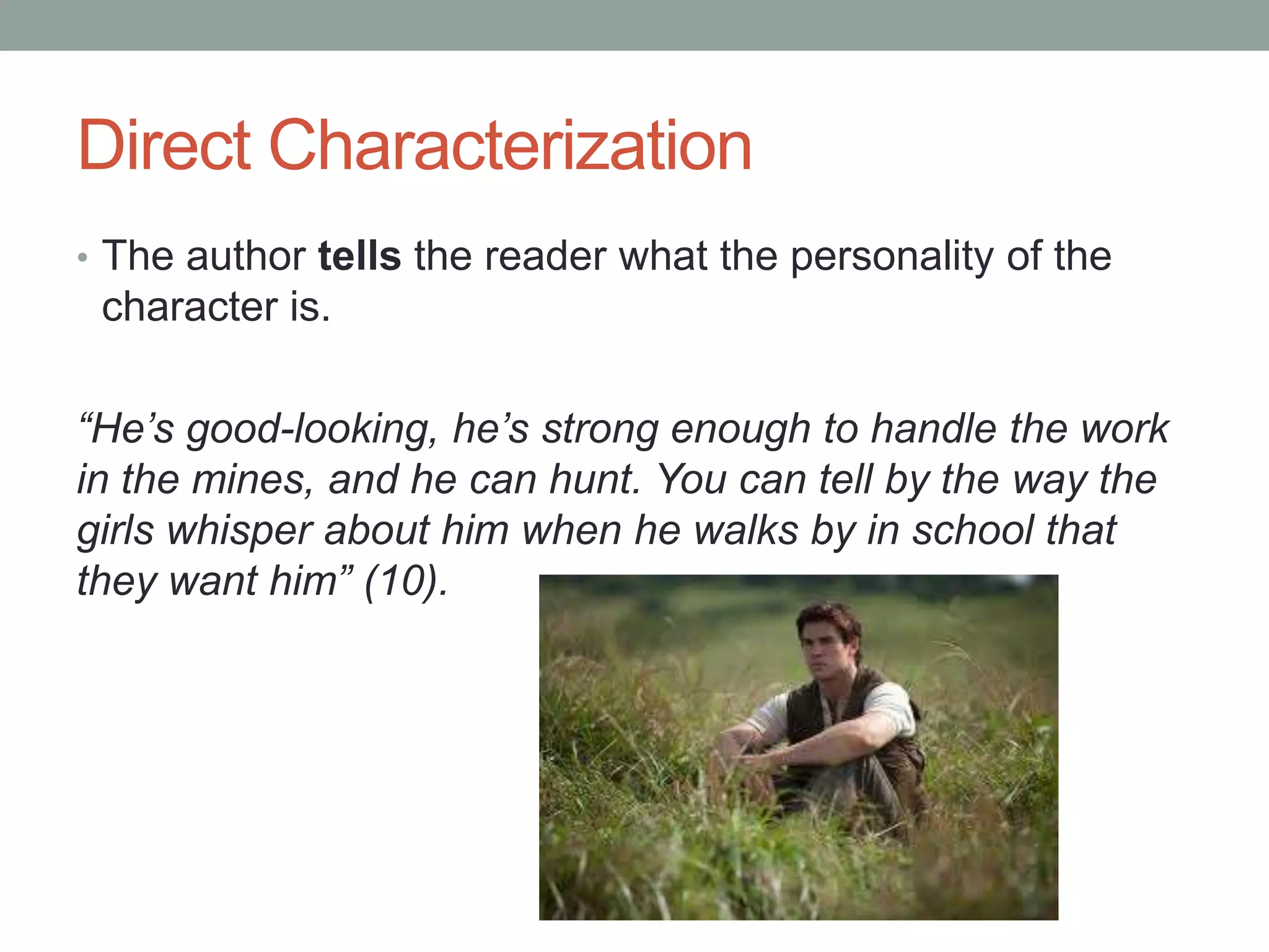 Direct Characterization
• The author tells the reader what the personality of the

character is.
“He’s good-looking, he’s strong enough to handle the work
in the mines, and he can hunt. You can tell by the way the
girls whisper about him when he walks by in school that
they want him” (10).

 