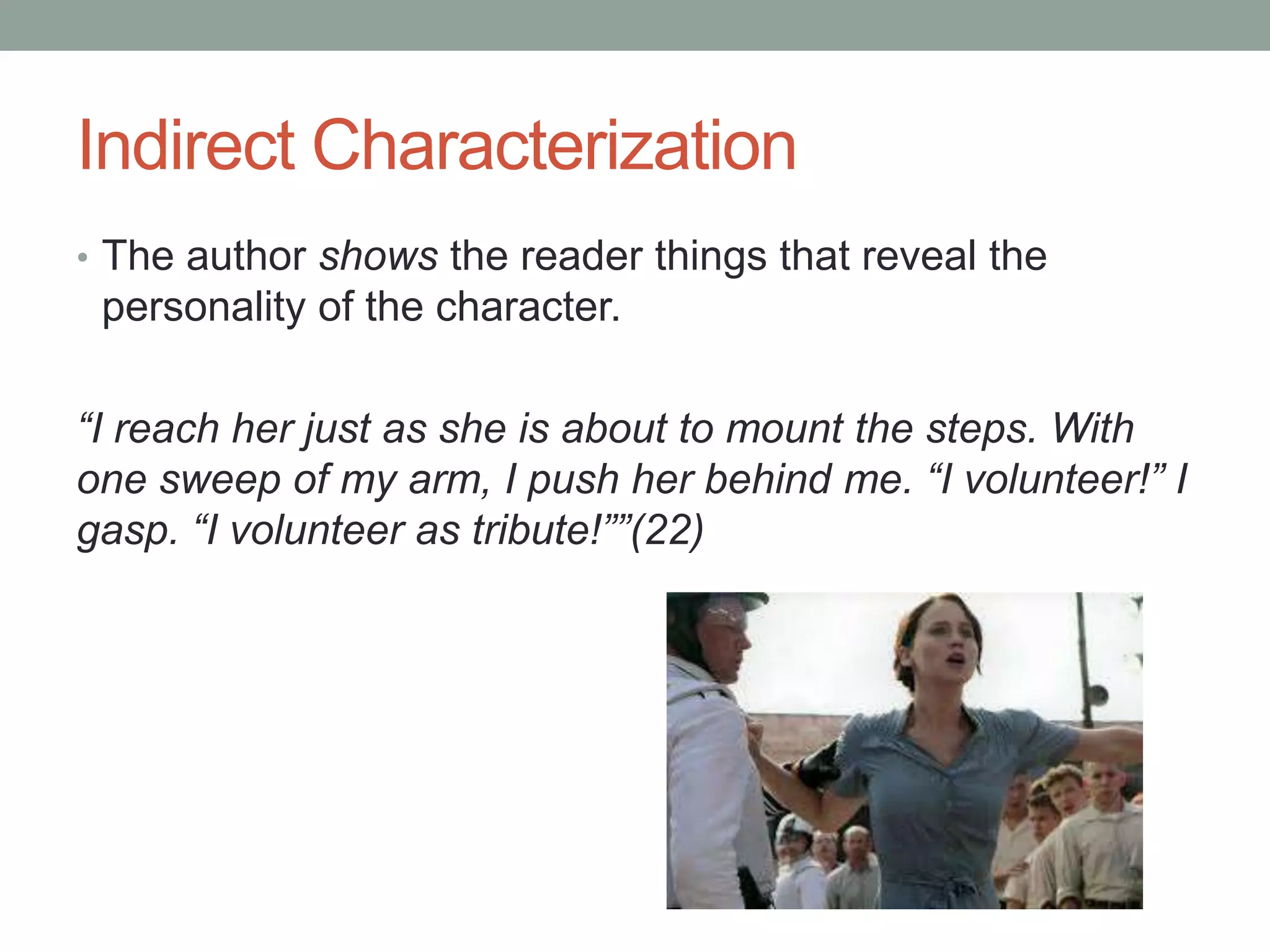 Indirect Characterization
• The author shows the reader things that reveal the

personality of the character.
“I reach her just as she is about to mount the steps. With
one sweep of my arm, I push her behind me. “I volunteer!” I
gasp. “I volunteer as tribute!””(22)

 