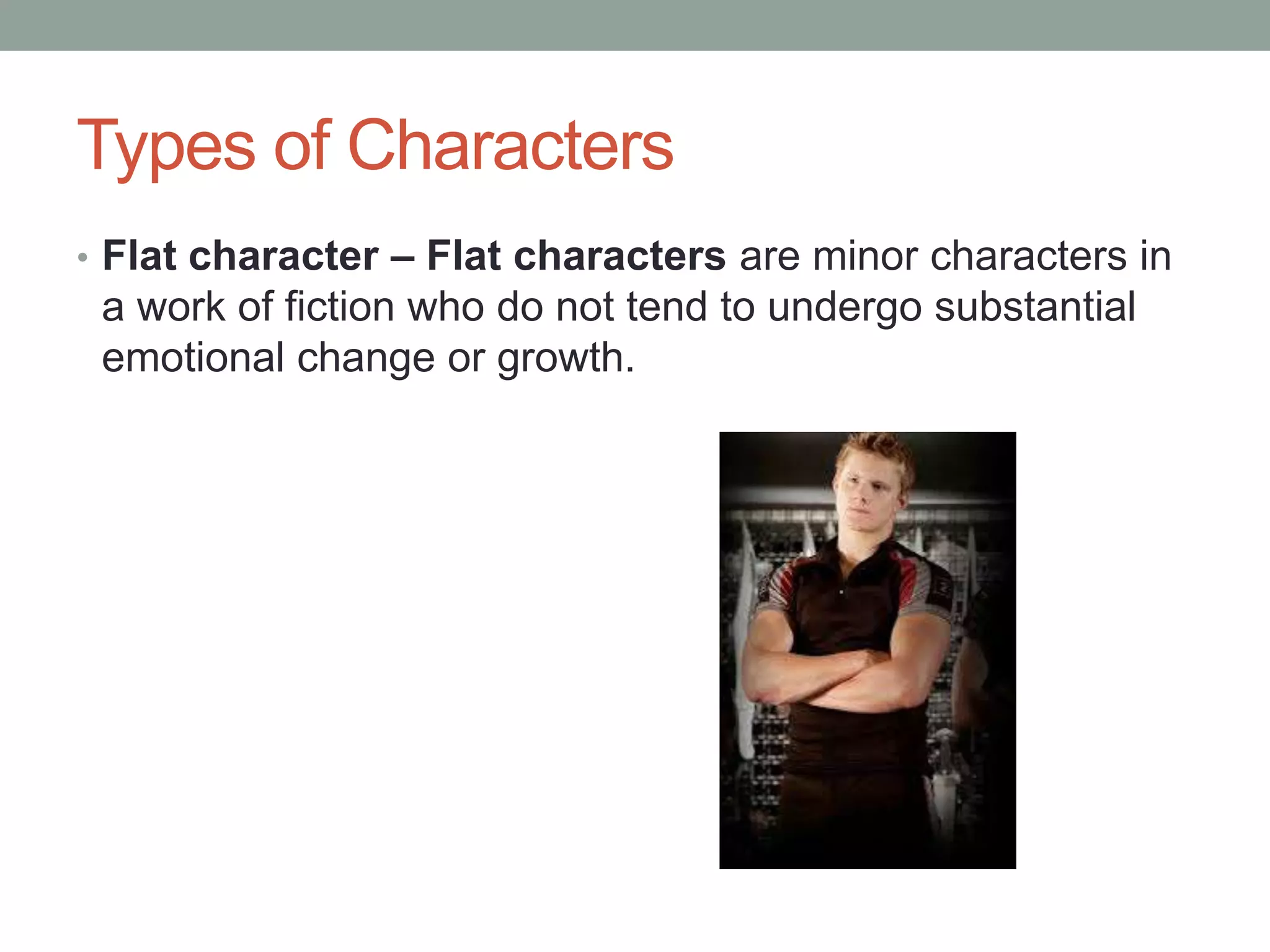 Types of Characters
• Flat character – Flat characters are minor characters in

a work of fiction who do not tend to undergo substantial
emotional change or growth.

 