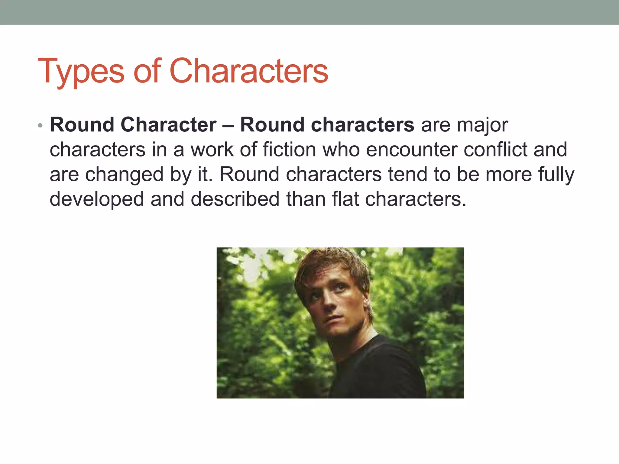 Types of Characters
• Round Character – Round characters are major

characters in a work of fiction who encounter conflict and
are changed by it. Round characters tend to be more fully
developed and described than flat characters.

 