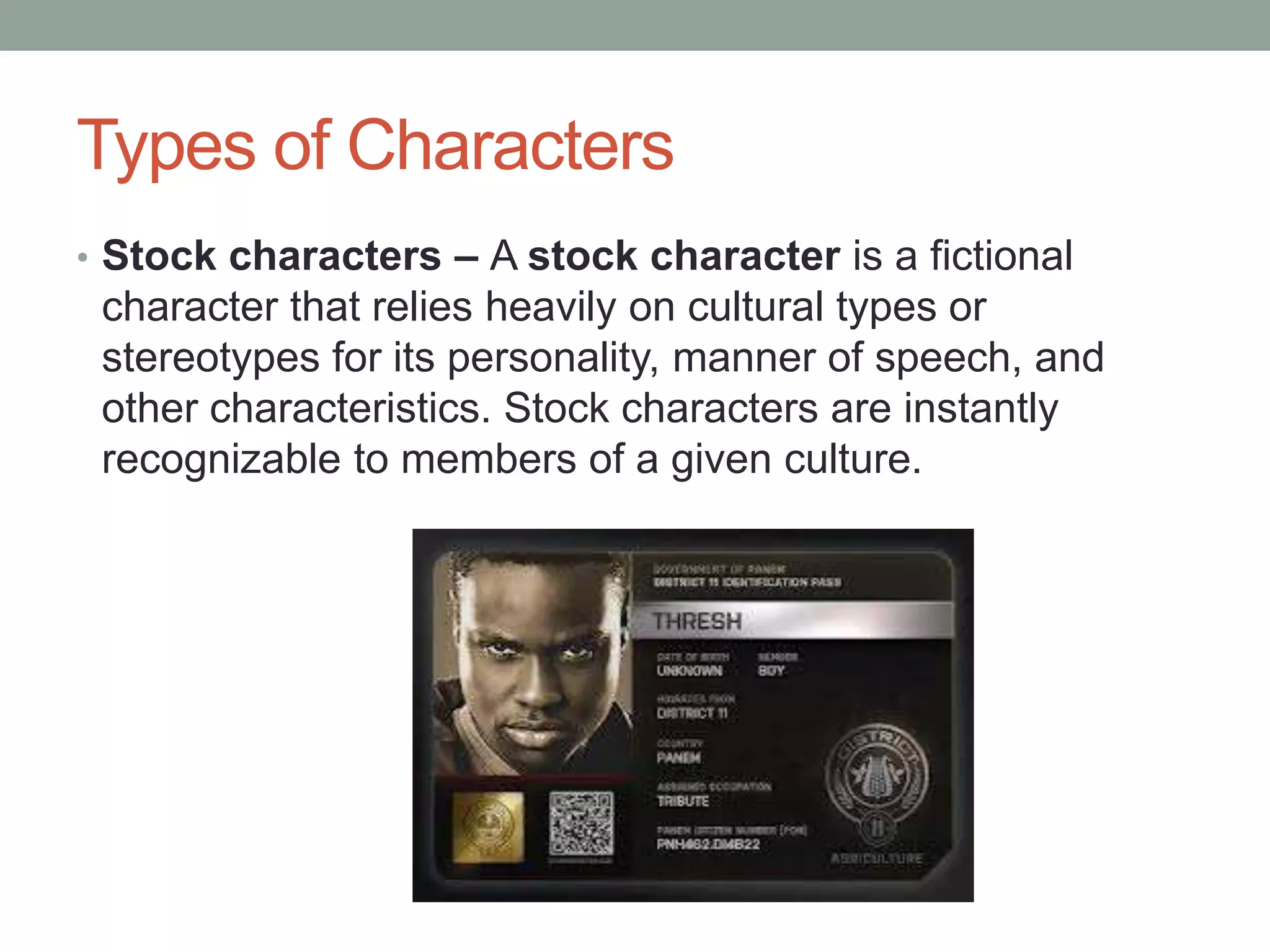 Types of Characters
• Stock characters – A stock character is a fictional

character that relies heavily on cultural types or
stereotypes for its personality, manner of speech, and
other characteristics. Stock characters are instantly
recognizable to members of a given culture.

 