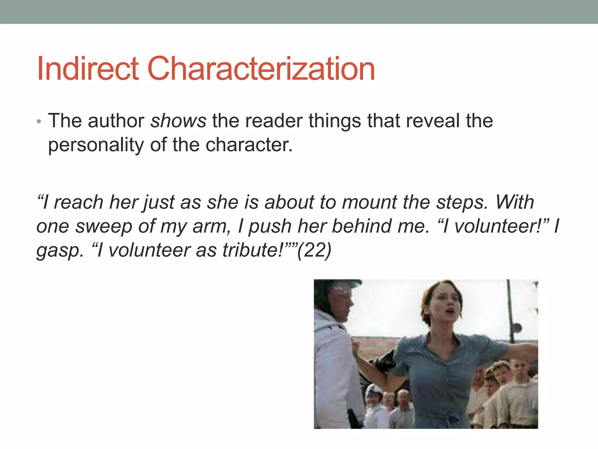 Indirect Characterization
• The author shows the reader things that reveal the
personality of the character.
“I reach her just as she is about to mount the steps. With
one sweep of my arm, I push her behind me. “I volunteer!” I
gasp. “I volunteer as tribute!””(22)
 