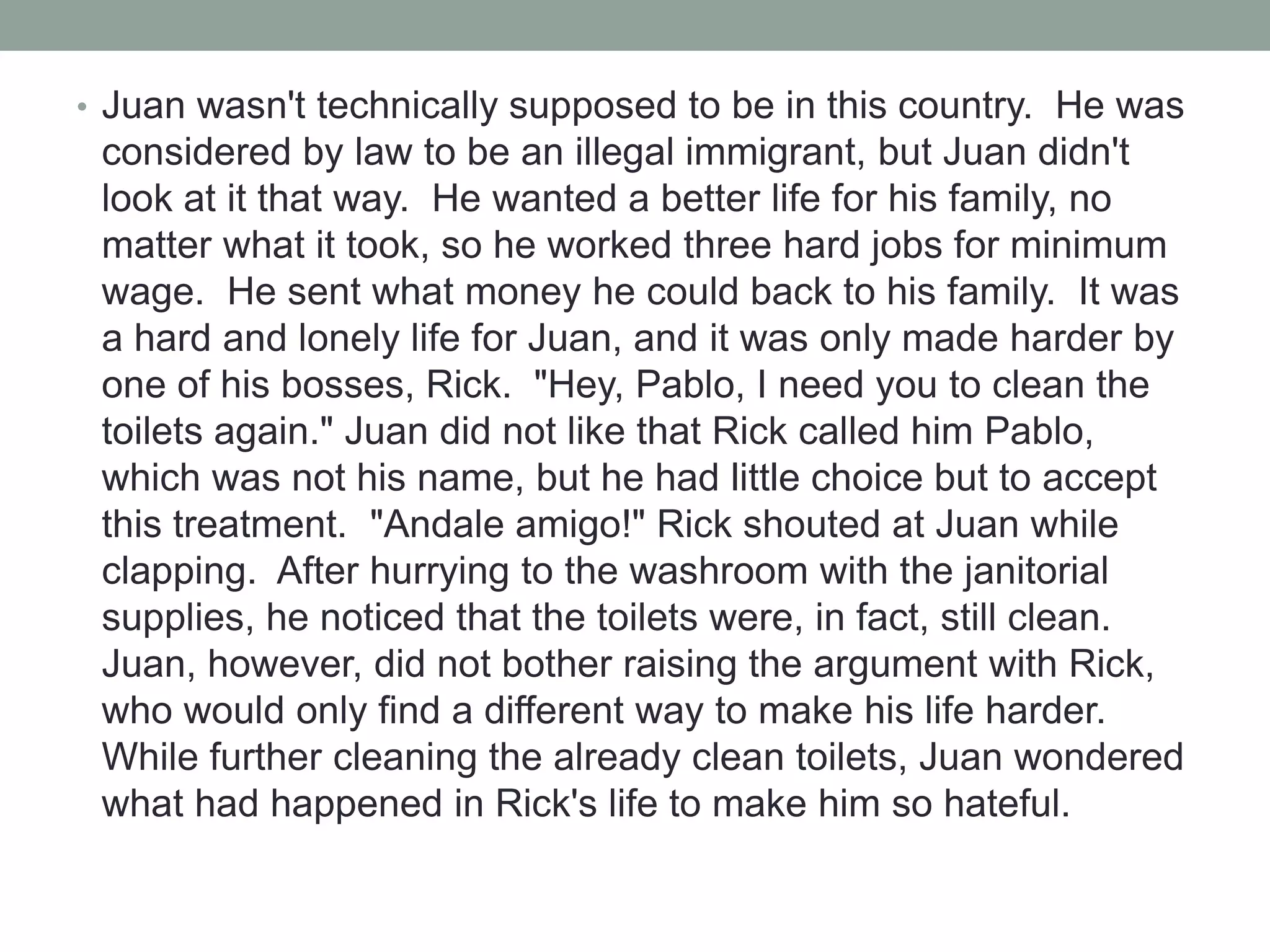 • Juan wasn't technically supposed to be in this country. He was
considered by law to be an illegal immigrant, but Juan didn't
look at it that way. He wanted a better life for his family, no
matter what it took, so he worked three hard jobs for minimum
wage. He sent what money he could back to his family. It was
a hard and lonely life for Juan, and it was only made harder by
one of his bosses, Rick. "Hey, Pablo, I need you to clean the
toilets again." Juan did not like that Rick called him Pablo,
which was not his name, but he had little choice but to accept
this treatment. "Andale amigo!" Rick shouted at Juan while
clapping. After hurrying to the washroom with the janitorial
supplies, he noticed that the toilets were, in fact, still clean.
Juan, however, did not bother raising the argument with Rick,
who would only find a different way to make his life harder.
While further cleaning the already clean toilets, Juan wondered
what had happened in Rick's life to make him so hateful.
 