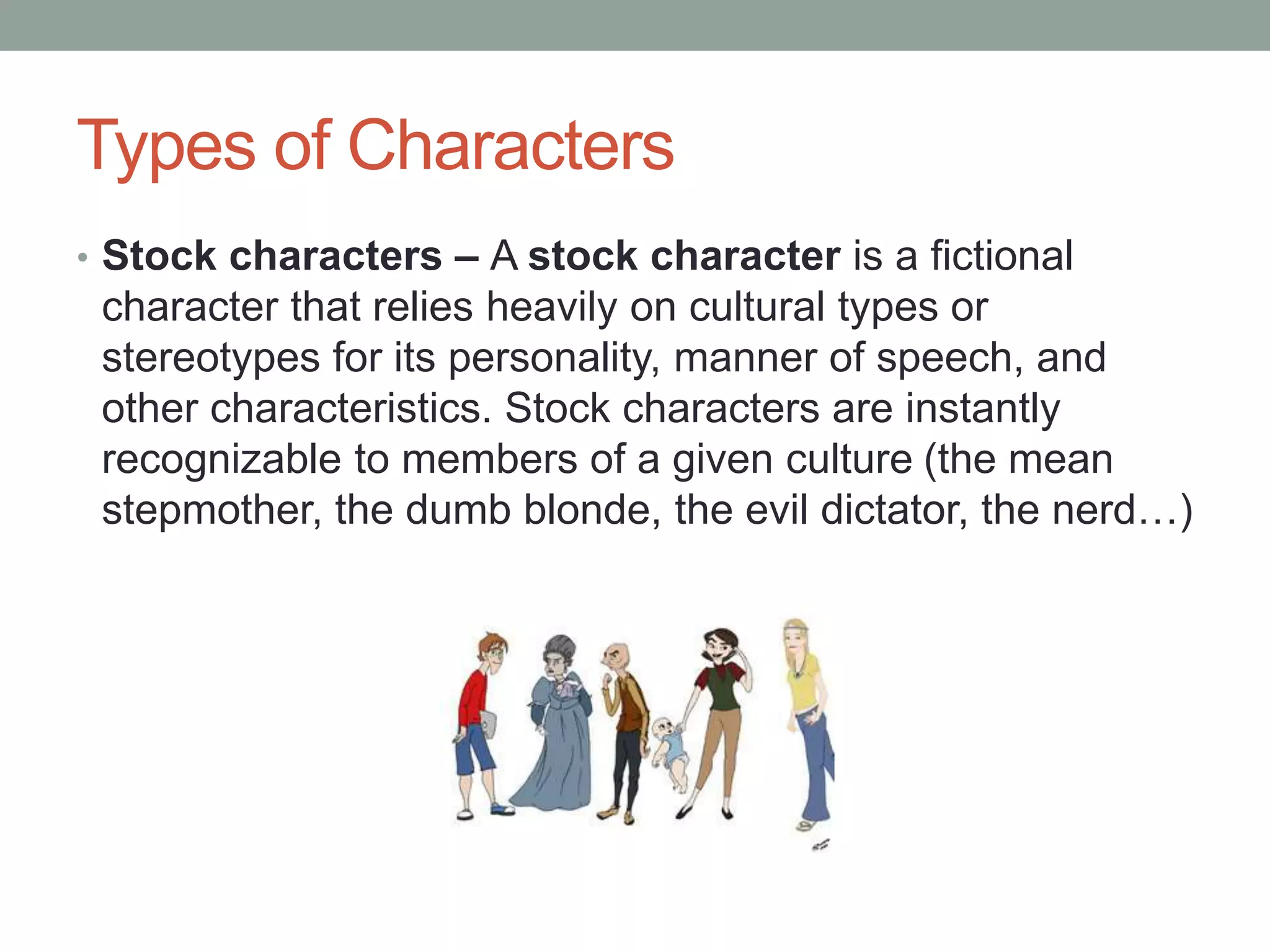 Types of Characters
• Stock characters – A stock character is a fictional
character that relies heavily on cultural types or
stereotypes for its personality, manner of speech, and
other characteristics. Stock characters are instantly
recognizable to members of a given culture (the mean
stepmother, the dumb blonde, the evil dictator, the nerd…)
 