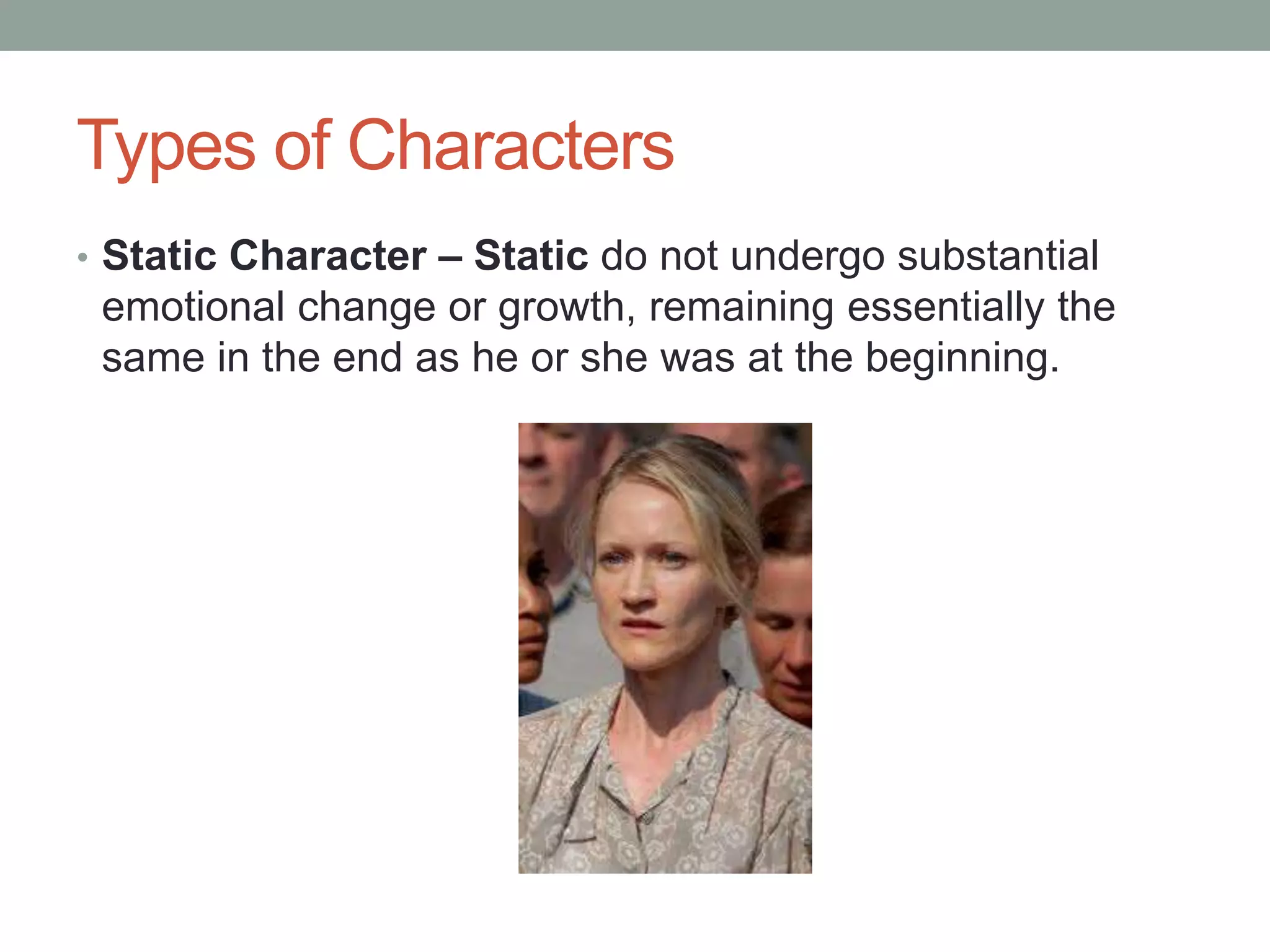 Types of Characters
• Static Character – Static do not undergo substantial
emotional change or growth, remaining essentially the
same in the end as he or she was at the beginning.
 